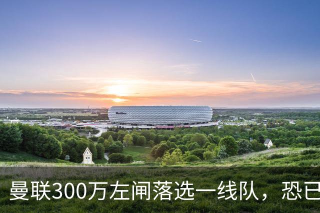 曼联300万左闸落选一线队，恐已成失败转会！英媒断言他毫无前途