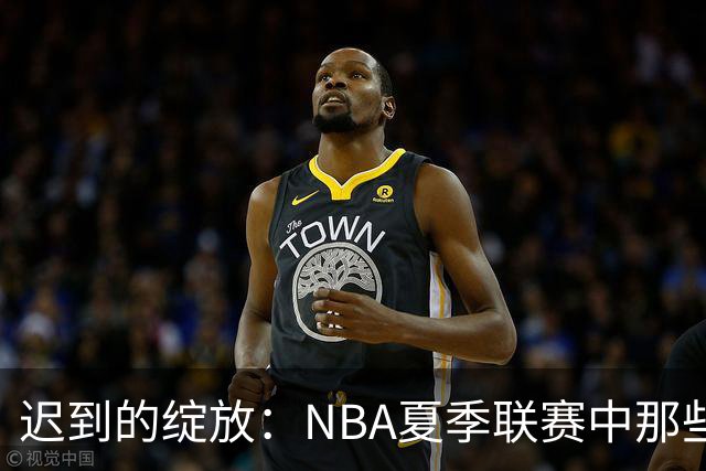 迟到的绽放：NBA夏季联赛中那些曾经被低估的首轮秀