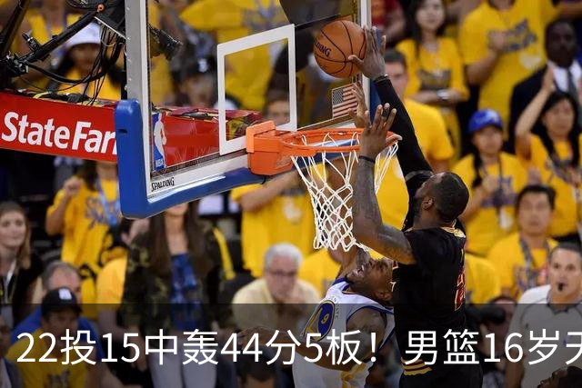 22投15中轰44分5板！男篮16岁天才杀疯了：2战已锁定未来核心？